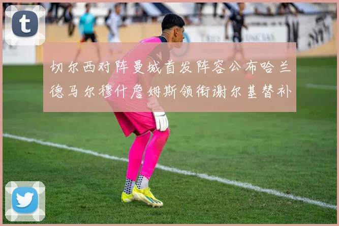 切尔西对阵曼城首发阵容公布哈兰德马尔穆什詹姆斯领衔谢尔基替补出战
