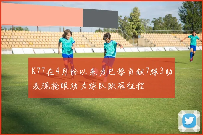K77在4月份以来为巴黎贡献7球3助表现抢眼助力球队欧冠征程
