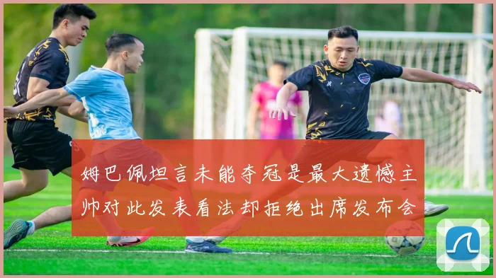 姆巴佩坦言未能夺冠是最大遗憾主帅对此发表看法却拒绝出席发布会