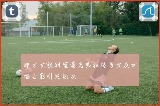 郎才女貌甜蜜曝光弗拉格与女友幸福合影引发热议