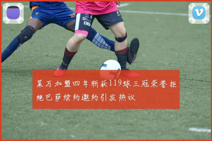 莱万加盟四年斩获119球三冠荣誉拒绝巴萨续约邀约引发热议