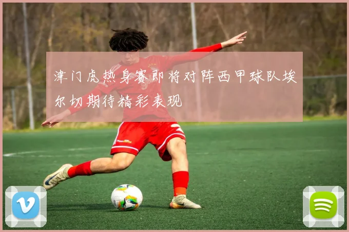 津门虎热身赛即将对阵西甲球队埃尔切期待精彩表现