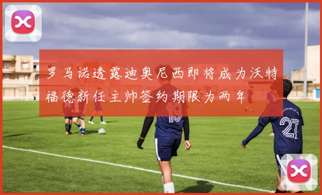 罗马诺透露迪奥尼西即将成为沃特福德新任主帅签约期限为两年