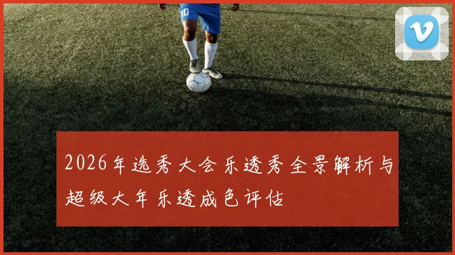 2026年选秀大会乐透秀全景解析与超级大年乐透成色评估