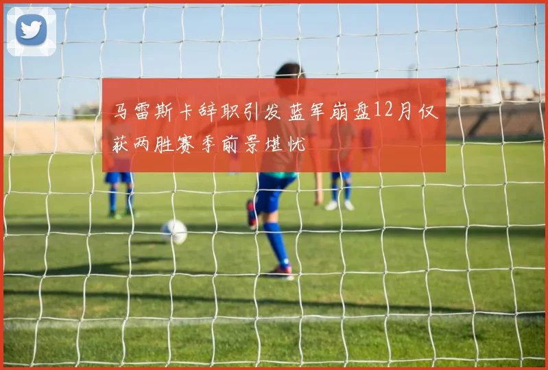 马雷斯卡辞职引发蓝军崩盘12月仅获两胜赛季前景堪忧