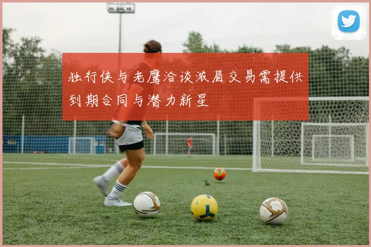 独行侠与老鹰洽谈浓眉交易需提供到期合同与潜力新星
