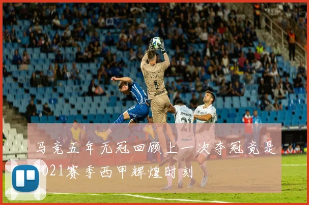 马竞五年无冠回顾上一次夺冠竟是2021赛季西甲辉煌时刻
