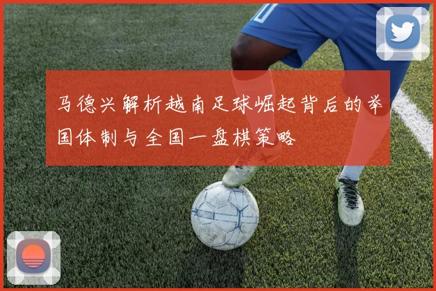 马德兴解析越南足球崛起背后的举国体制与全国一盘棋策略