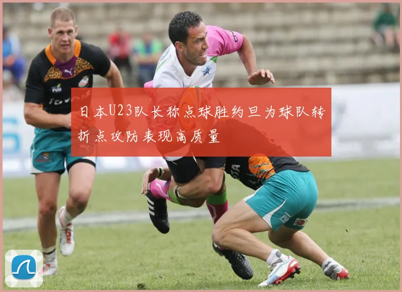 日本U23队长称点球胜约旦为球队转折点攻防表现高质量