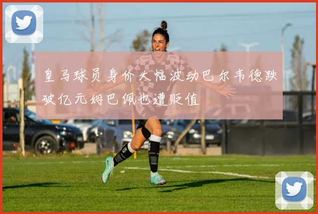 皇马球员身价大幅波动巴尔韦德跌破亿元姆巴佩也遭贬值