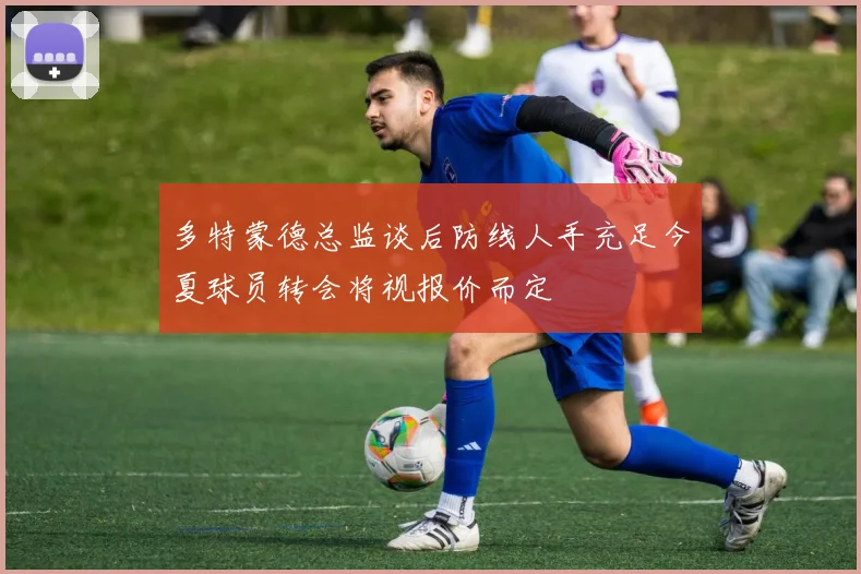 多特蒙德总监谈后防线人手充足今夏球员转会将视报价而定