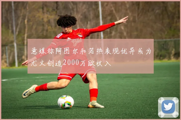意媒称阿图尔和若热表现优异或为尤文创造2000万欧收入