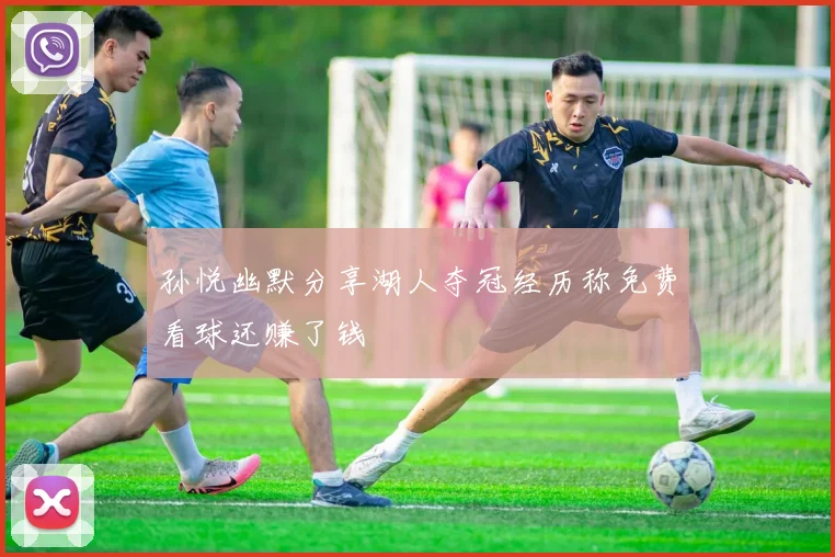 孙悦幽默分享湖人夺冠经历称免费看球还赚了钱