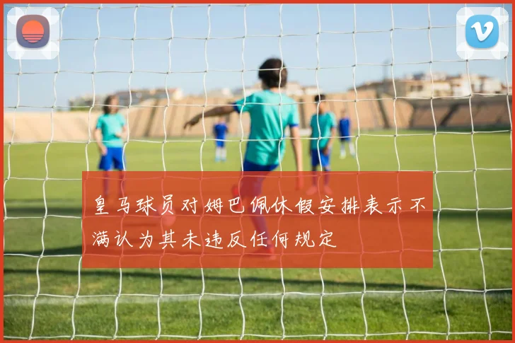皇马球员对姆巴佩休假安排表示不满认为其未违反任何规定